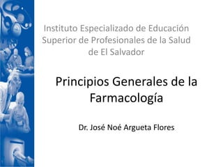 Instituto Especializado de Educación
Superior de Profesionales de la Salud
            de El Salvador


   Principios Generales de la
         Farmacología

         Dr. José Noé Argueta Flores
 