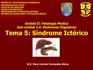 REPÚBLICA BOLIVARIANA DE VENEZUELA
UNIVERSIDAD DEL ZULIA
FACULTAD DE MEDICINA
ESCUELA DE MEDICINA
DEPARTAMENTO DE MEDICINA INTERNA
CÁTEDRA DE SEMIOLOGÍA Y PATOLOGÍA MÉDICA
Unidad II: Patología Medica
Sub-unidad 2.4: Síndromes Digestivos
Tema 5: Síndrome Ictérico
M.E: Mary Carmen Fernandez Abreu
 