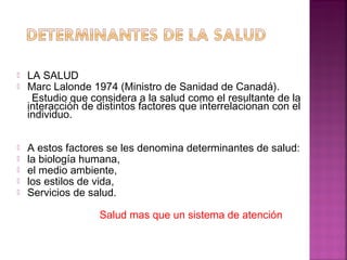  LA SALUD
 Marc Lalonde 1974 (Ministro de Sanidad de Canadá).
Estudio que considera a la salud como el resultante de la
interacción de distintos factores que interrelacionan con el
individuo.
 A estos factores se les denomina determinantes de salud:
 la biología humana,
 el medio ambiente,
 los estilos de vida,
 Servicios de salud.
Salud mas que un sistema de atención
 