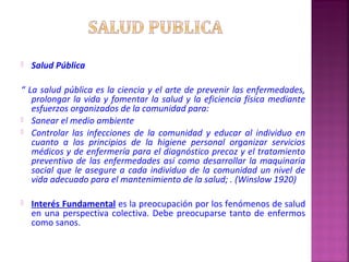  Salud Pública
“ La salud pública es la ciencia y el arte de prevenir las enfermedades,
prolongar la vida y fomentar la salud y la eficiencia física mediante
esfuerzos organizados de la comunidad para:
 Sanear el medio ambiente
 Controlar las infecciones de la comunidad y educar al individuo en
cuanto a los principios de la higiene personal organizar servicios
médicos y de enfermería para el diagnóstico precoz y el tratamiento
preventivo de las enfermedades así como desarrollar la maquinaria
social que le asegure a cada individuo de la comunidad un nivel de
vida adecuado para el mantenimiento de la salud; . (Winslow 1920)
 Interés Fundamental es la preocupación por los fenómenos de salud
en una perspectiva colectiva. Debe preocuparse tanto de enfermos
como sanos.
 