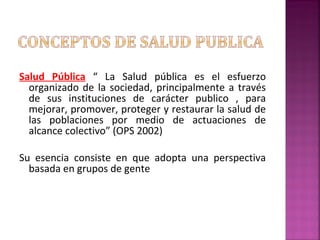 Salud Pública “ La Salud pública es el esfuerzo
organizado de la sociedad, principalmente a través
de sus instituciones de carácter publico , para
mejorar, promover, proteger y restaurar la salud de
las poblaciones por medio de actuaciones de
alcance colectivo” (OPS 2002)
Su esencia consiste en que adopta una perspectiva
basada en grupos de gente
 