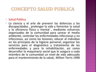  Salud Pública
 La ciencia y el arte de prevenir las dolencias y las
discapacidades , prolongar la vida y fomentar la salud
y la eficiencia física y mental , mediante esfuerzos
organizados de la comunidad para sanear el medio
ambiente, controlar las enfermedades infecciosas y no
infecciosas, así como las lesiones; educar al individuo
en los principios de la higiene personal, organizar los
servicios para el diagnóstico y tratamiento de las
enfermedades y para la rehabilitación, así como
desarrollar la maquinaria social que le asegura a cada
miembro de la comunidad un nivel de vida adecuado
para el mantenimiento de la salud;. Milton Terris 1990
 