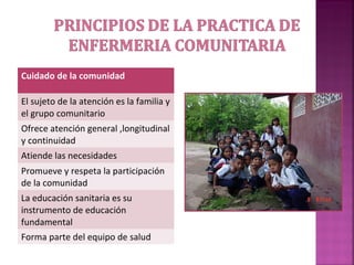 Cuidado de la comunidad
El sujeto de la atención es la familia y
el grupo comunitario
Ofrece atención general ,longitudinal
y continuidad
Atiende las necesidades
Promueve y respeta la participación
de la comunidad
La educación sanitaria es su
instrumento de educación
fundamental
Forma parte del equipo de salud
 