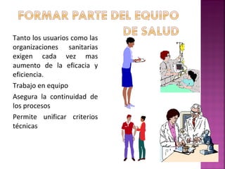 Tanto los usuarios como las
organizaciones sanitarias
exigen cada vez mas
aumento de la eficacia y
eficiencia.
Trabajo en equipo
Asegura la continuidad de
los procesos
Permite unificar criterios
técnicas
 