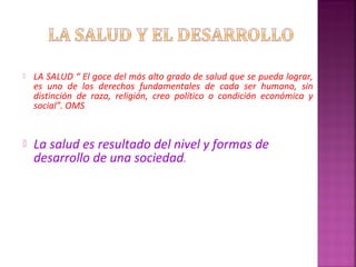  LA SALUD “ El goce del más alto grado de salud que se pueda lograr,
es uno de los derechos fundamentales de cada ser humano, sin
distinción de raza, religión, creo político o condición económica y
social”. OMS
 La salud es resultado del nivel y formas de
desarrollo de una sociedad.
 
