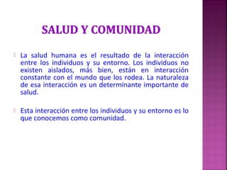  La salud humana es el resultado de la interacción
entre los individuos y su entorno. Los individuos no
existen aislados, más bien, están en interacción
constante con el mundo que los rodea. La naturaleza
de esa interacción es un determinante importante de
salud.
 Esta interacción entre los individuos y su entorno es lo
que conocemos como comunidad.
 