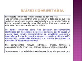 El concepto comunidad contiene la idea de persona total.
Las personas se encuentran unas a otras en la totalidad de sus roles
sociales y no de una manera fragmentaria o segmentaria. Todas las
interacciones dentro de la comunidad se describen como ocurriendo
dentro de una trama de vínculos inclusivos.
Se define comunidad como una población conscientemente
identificada con necesidades e intereses comunes; puede ocupar un
espacio físico común, comprometerse en actividades comunes y
tener alguna forma de organización que proporcione diferenciación
de funciones, haciéndolas adaptativas a su entorno como medio de
satisfacer las necesidades comunes.
Sus componentes incluyen individuos, grupos, familias y
organizaciones. Se crean estas últimas, para cubrir las necesidades.
Su entorno es la sociedad dentro de la que existe y a la que se adapta
 