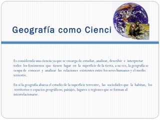 Geografía como Ciencia.


Es considerada una ciencia ya que se encarga de estudiar, analizar, describir e interpretar
todos los fenómenos que tienen lugar en la superficie de la tierra, a su vez, la geografía se
ocupa de conocer y analizar las relaciones existentes entre los seres humanos y el medio
terrestre.

En sí la geografía abarca el estudio de la superficie terrestre, las sociedades que la habitan, los
 territorios o espacios geográficos; paisajes, lugares o regiones que se forman al
interrelacionarse.
 