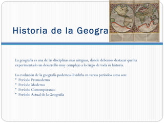 Historia de la Geografía.


La geografía es una de las disciplinas más antiguas, donde debemos destacar que ha
experimentado un desarrollo muy complejo a lo largo de toda su historia.

La evolución de la geografía podemos dividirla en varios períodos estos son:
• Período Premoderno
• Período Moderno
• Período Contemporaneo
• Período Actual de la Geografía
 