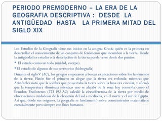 PERIODO PREMODERNO – LA ERA DE LA
GEOGRAFIA DESCRIPTIVA : DESDE LA
ANTIGÜEDAD HASTA LA PRIMERA MITAD DEL
SIGLO XIX

Los Estudios de la Geografía tiene sus inicios en la antigua Grecia quién es la primera en
desarrollar el conocimiento de un conjunto de fenómenos que incumben a la tierra. Desde
la antigüedad es estudio o la descripción de la tierra puede verse desde dos puntos:
 El estudio como un todo (unidad, cuerpo)
 El estudio de algunos de sus territorios (hidrografía)
Durante el siglo V (AC), los griegos empezaron a buscar explicaciones sobre los fenómenos
de la tierra: Platón fue el primero en alegar que la tierra era redonda; mientras que
Aristóteles notó que la sombra que proyectaba la tierra sobre la luna era circular, y afirmó
que la temperatura disminuía mientras uno se alejaba de la zona hoy conocida como el
Ecuador. Eratóstenes (273-192 AC) calculó la circunferencia de la tierra por medio de
observaciones cuidadosas de la elevación del sol a mediodía, en el norte y el sur de Egipto.
Así que, desde sus orígenes, la geografía se fundamentó sobre conocimientos matemáticos
esencialmente pero siempre con fines humanos.
 