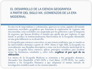 EL DESARROLLO DE LA CIENCIA GEOGRAFICA
  A PARTIR DEL SIGLO XIX. (COMIENZOS DE LA ERA
  MODERNA).


En una era de imperialismo y colonización, aparecen en varias capitales del mundo
numerosas sociedades geográficas que fomentan la exploración de regiones aún
desconocidas; estas sociedades son auspiciadas por los gobiernos o por la burguesía
de negocios, que buscan dividirse el mundo que queda aún por explorar, es aquí
donde se produce la institucionalización Universitaria de la Geografía obteniendo
así una gran influencia en su desarrollo.
La Geografía pasa entonces convertirse en una ciencia académica, que se enseña en
las universidades alemanas a partir de 1874. Hasta el siglo XIX, la Geografía era
esencialmente una disciplina descriptiva; a tono con la revolución intelectual de la
época, la Geografía busca entonces aplicar principios científicos para localizar
mejor los fenómenos estudiados y, sobre todo, explicar el por qué de su
ubicación.
ubicación
Los inicios de la Geografía Moderna se remontan a dos geógrafos alemanes,
Alexander Von Humboldt (1769-1859) y Carl Ritter (1779-1859), los cuales
instaron a los Geógrafos Humanos a que adoptaran el mismo método de
investigación científica usado en las ciencias naturales.
 