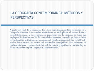 LA GEOGRAFÍA CONTEMPORÁNEA: MÉTODOS Y
PERSPECTIVAS.


A partir del final de la década de los 50, se manifiestan cambios esenciales en la
Geografía Humana. Los estudios sistemáticos se multiplican; el interés hacia la
metodología crece, y los geógrafos se preocupan por la búsqueda de leyes que
expliquen la distribución de las actividades humanas teniendo ya fuertes bases
preestablecidas históricamente en cuanto al estudio avanzado de las variables del
medio físico-natural así como del desarrollo cartográfico. Ese momento es
fundamental para el desarrollo teórico de la ciencia geográfica, la cual aún hoy en
día se encuentra en plena vigencia y transformación.
 