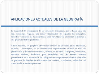 APLICACIONES ACTUALES DE LA GEOGRAFÍA

La necesidad de organización de las sociedades modernas, que se hacen cada día
más complejas, requiere una mejor organización del espacio: los conceptos,
métodos y enfoques de la geografía se usan para tratar de encontrar soluciones a
una gran variedad de problemas.

A nivel nacional, los geógrafos ofrecen sus servicios en las escalas ya sea nacionales,
estatales, municipales, o en comunidades especialmente cuando se trata de
planificación y desarrollo económico, urbano, de vivienda, transporte, recreación,
servicios médicos, facilidades para impedidos, etc. Su trabajo consiste
generalmente en la preparación de trabajos de investigación que abordan el estudio
de patrones de distribución físico-naturales, sociales, económicos, culturales, así
como su ubicación interpretación.
 