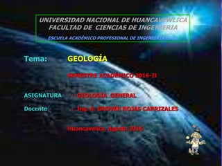 18/04/2023 GEOLOGIA 1
UNIVERSIDAD NACIONAL DE HUANCAVEWLICA
FACULTAD DE CIENCIAS DE INGENIERIA
ESCUELA ACADÉMICO PROFESIONAL DE INGENIERIA CIVIL
Tema: GEOLOGÍA
SEMESTRE ACADÉMICO 2016-II
ASIGNATURA : GEOLOGÍA GENERAL
Docente : Ing. A. GROVER ROJAS CARRIZALES
Huancavelica, Agosto 2016
 