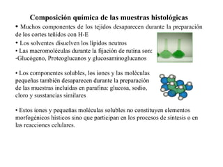 Composición química de las muestras histológicas •   Muchos componentes de los tejidos desaparecen durante la preparación de los cortes teñidos con H-E •  Los solventes   disuelven los lípidos neutros •  Las macromoléculas durante la fijación de rutina son: Glucógeno, Proteoglucanos y glucosaminoglucanos •  Los componentes solubles, los iones y las moléculas  pequeñas también desaparecen durante la preparación de las muestras incluídas en parafina: glucosa, sodio, cloro y susstancias similares •  Estos iones y pequeñas moléculas solubles no constituyen elementos morfogénicos hísticos sino que participan en los procesos de síntesis o en las reacciones celulares. 