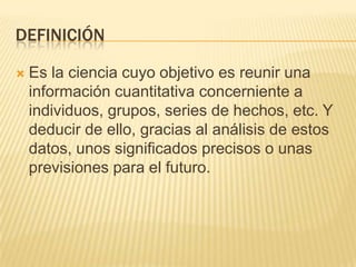 DefiniciónEs la ciencia cuyo objetivo es reunir una información cuantitativa concerniente a individuos, grupos, series de hechos, etc. Y deducir de ello, gracias al análisis de estos datos, unos significados precisos o unas previsiones para el futuro.