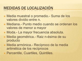 Medidas de localizaciónMedia muestral o promedio.- Suma de los valores dividio entre n.Mediana.- Punto medio cuando se ordenan los valores de menor a mayorModa.- La mayor frecuencia absoluta.Media geométrica.- Raiz n-ésima de su productoMedia armónica.- Recíproco de la media aritmética de los recíprocosPercentile, Cuartiles, Quintiles.