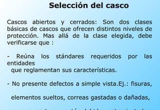 Selección del casco Cascos abiertos y cerrados: Son dos clases básicas de cascos que ofrecen distintos niveles de protección. Mas allá de la clase elegida, debe verificarse que :  - Reúna los stándares requeridos por las entidades  que reglamentan sus características. - No presente defectos a simple vista.Ej.: fisuras,  elementos sueltos, correas gastadas o dañadas,  que sus partes no estén debidamente ajustadas  unas con otras.  