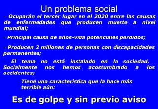 -  Ocuparán el tercer lugar en el 2020 entre las causas de enfermedades que producen muerte a nivel mundial;  Un problema social -  Principal causa de años-vida potenciales perdidos;  -  Producen 2 millones de personas con discapacidades permanentes; El tema no está instalado en la sociedad.  Socialmente nos hemos acostumbrado a los accidentes; Tiene una característica que la hace más terrible aún:  Es de golpe y sin previo aviso 