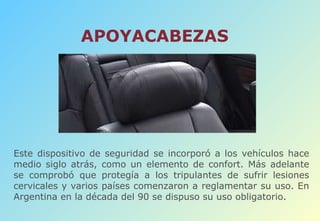 APOYACABEZAS Este dispositivo de seguridad se incorporó a los vehículos hace medio siglo atrás, como un elemento de confort. Más adelante se comprobó que protegía a los tripulantes de sufrir lesiones cervicales y varios países comenzaron a reglamentar su uso. En Argentina en la década del 90 se dispuso su uso obligatorio. 