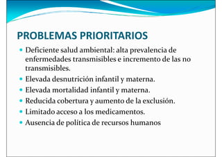 PROBLEMAS PRIORITARIOS
 Deficiente salud ambiental: alta prevalencia de
 Deficiente salud ambiental: alta prevalencia de
enfermedades transmisibles e incremento de las no
transmisibles.
 Elevada desnutrición infantil y materna.
 Elevada mortalidad infantil y materna.
 Reducida cobertura y aumento de la exclusión.
 Reducida cobertura y aumento de la exclusión.
 Limitado acceso a los medicamentos.
 Ausencia de política de recursos humanos
 