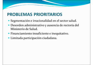 PROBLEMAS PRIORITARIOS
 Segmentación e irracionalidad en el sector salud.
 Segmentación e irracionalidad en el sector salud.
 Desorden administrativo y ausencia de rectoría del
Ministerio de Salud.
 Financiamiento insuficiente e inequitativo.
 Limitada participación ciudadana.
 
