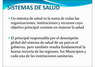 SISTEMAS DE SALUD
 Un sistema de salud es la suma de todas las
organizaciones, instituciones y recursos cuyo
organizaciones, instituciones y recursos cuyo
objetivo principal consiste en mejorar la salud
 El principal responsable por el desempeño
global del sistema de salud de un país es el
gobierno, pero también resulta fundamental la
gobierno, pero también resulta fundamental la
buena rectoría de las regiones, los Municipios y
cada una de las instituciones sanitarias.
 