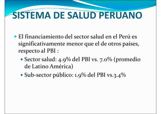 SISTEMA DE SALUD PERUANO
 El financiamiento del sector salud en el Perú es
 El financiamiento del sector salud en el Perú es
significativamente menor que el de otros países,
respecto al PBI :
 Sector salud: 4.9% del PBI vs. 7.0% (promedio
de Latino América)
 Sub-sector público: 1.9% del PBI vs.3.4%
 Sub-sector público: 1.9% del PBI vs.3.4%
 