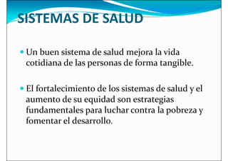 SISTEMAS DE SALUD
 Un buen sistema de salud mejora la vida
 Un buen sistema de salud mejora la vida
cotidiana de las personas de forma tangible.
 El fortalecimiento de los sistemas de salud y el
aumento de su equidad son estrategias
fundamentales para luchar contra la pobreza y
fundamentales para luchar contra la pobreza y
fomentar el desarrollo.
 