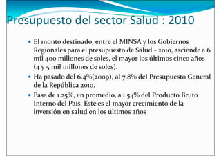 Presupuesto del sector Salud : 2010
 El monto destinado, entre el MINSA y los Gobiernos
Regionales para el presupuesto de Salud - 2010, asciende a 6
Regionales para el presupuesto de Salud - 2010, asciende a 6
mil 400 millones de soles, el mayor los últimos cinco años
(4 y 5 mil millones de soles).
 Ha pasado del 6.4%(2009), al 7.8% del Presupuesto General
de la República 2010.
 Pasa de 1.25%, en promedio, a 1.54% del Producto Bruto
Interno del País. Este es el mayor crecimiento de la
Interno del País. Este es el mayor crecimiento de la
inversión en salud en los últimos años
 