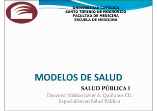 UNIVERSIDAD CAT
UNIVERSIDAD CATÓ
ÓLICA
LICA
SANTO TORIBIO DE MOGROVEJO
SANTO TORIBIO DE MOGROVEJO
FACULTAD DE MEDICINA
FACULTAD DE MEDICINA
ESCUELA DE MEDICINA
ESCUELA DE MEDICINA
MODELOS DE SALUD
MODELOS DE SALUD
Docente: Médico Javier A. Quiñones Ch.
Especialista en Salud Pública
SALUD PÚBLICA I
 
