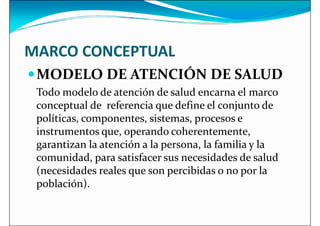 MARCO CONCEPTUAL
MODELO DE ATENCIÓN DE SALUD
MODELO DE ATENCIÓN DE SALUD
Todo modelo de atención de salud encarna el marco
conceptual de referencia que define el conjunto de
políticas, componentes, sistemas, procesos e
instrumentos que, operando coherentemente,
garantizan la atención a la persona, la familia y la
comunidad, para satisfacer sus necesidades de salud
comunidad, para satisfacer sus necesidades de salud
(necesidades reales que son percibidas o no por la
población).
 