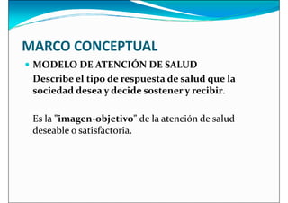 MARCO CONCEPTUAL
 MODELO DE ATENCIÓN DE SALUD
 MODELO DE ATENCIÓN DE SALUD
Describe el tipo de respuesta de salud que la
sociedad desea y decide sostener y recibir.
Es la imagen-objetivo de la atención de salud
deseable o satisfactoria.
deseable o satisfactoria.
 