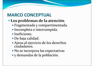 MARCO CONCEPTUAL
 Los problemas de la atención
 Los problemas de la atención
 Fragmentada y compartimentada.
 Incompleta e interrumpida.
 Ineficiente.
 De baja calidad.
 Ajena al ejercicio de los derechos
ciudadanos.
 Ajena al ejercicio de los derechos
ciudadanos.
 No se incorpora las expectativas
 y demandas de la población.
 