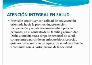 ATENCIÓN INTEGRAL EN SALUD
 Provisión continua y con calidad de una atención
 Provisión continua y con calidad de una atención
orientada hacia la promoción, prevención,
recuperación y rehabilitación en salud, para las
personas, en el contexto de su familia y comunidad.
Dicha atención está a cargo de personal de salud
competente a partir de un enfoque biopsicosocial,
quienes trabajan como un equipo de salud coordinado
quienes trabajan como un equipo de salud coordinado
y contando con la participación de la sociedad
 