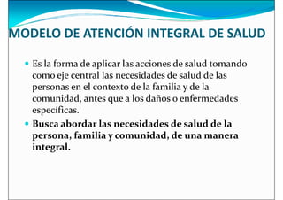 MODELO DE ATENCIÓN INTEGRAL DE SALUD
 Es la forma de aplicar las acciones de salud tomando
 Es la forma de aplicar las acciones de salud tomando
como eje central las necesidades de salud de las
personas en el contexto de la familia y de la
comunidad, antes que a los daños o enfermedades
específicas.
 Busca abordar las necesidades de salud de la
persona, familia y comunidad, de una manera
persona, familia y comunidad, de una manera
integral.
 