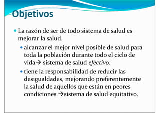 Objetivos
 La razón de ser de todo sistema de salud es
mejorar la salud.
mejorar la salud.
 alcanzar el mejor nivel posible de salud para
toda la población durante todo el ciclo de
vida sistema de salud efectivo.
 tiene la responsabilidad de reducir las
desigualdades, mejorando preferentemente
desigualdades, mejorando preferentemente
la salud de aquellos que están en peores
condiciones sistema de salud equitativo.
 