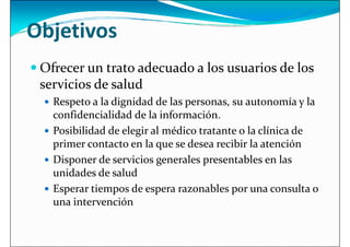 Objetivos
 Ofrecer un trato adecuado a los usuarios de los
servicios de salud
servicios de salud
 Respeto a la dignidad de las personas, su autonomía y la
confidencialidad de la información.
 Posibilidad de elegir al médico tratante o la clínica de
primer contacto en la que se desea recibir la atención
 Disponer de servicios generales presentables en las
 Disponer de servicios generales presentables en las
unidades de salud
 Esperar tiempos de espera razonables por una consulta o
una intervención
 