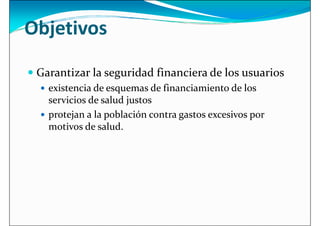 Objetivos
 Garantizar la seguridad financiera de los usuarios
 Garantizar la seguridad financiera de los usuarios
 existencia de esquemas de financiamiento de los
servicios de salud justos
 protejan a la población contra gastos excesivos por
motivos de salud.
 