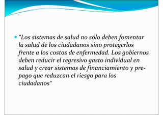 “Los sistemas de salud no sólo deben fomentar
 “Los sistemas de salud no sólo deben fomentar
la salud de los ciudadanos sino protegerlos
frente a los costos de enfermedad. Los gobiernos
deben reducir el regresivo gasto individual en
salud y crear sistemas de financiamiento y pre-
pago que reduzcan el riesgo para los
pago que reduzcan el riesgo para los
ciudadanos”
 