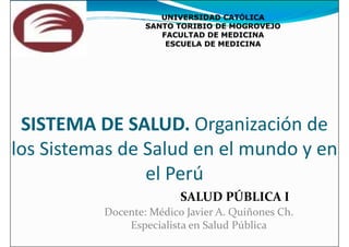 UNIVERSIDAD CAT
UNIVERSIDAD CATÓ
ÓLICA
LICA
SANTO TORIBIO DE MOGROVEJO
SANTO TORIBIO DE MOGROVEJO
FACULTAD DE MEDICINA
FACULTAD DE MEDICINA
ESCUELA DE MEDICINA
ESCUELA DE MEDICINA
SISTEMA DE SALUD. Organización de
los Sistemas de Salud en el mundo y en
el Perú
el Perú
Docente: Médico Javier A. Quiñones Ch.
Especialista en Salud Pública
SALUD PÚBLICA I
 