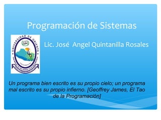 Programación de Sistemas
Lic. José Angel Quintanilla Rosales
Un programa bien escrito es su propio cielo; un programa
mal escrito es su propio infierno. [Geoffrey James, El Tao
de la Programación]
 