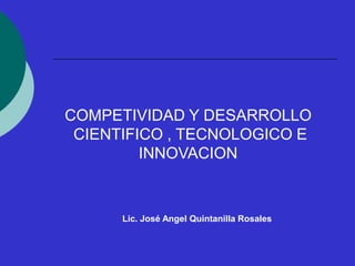 COMPETIVIDAD Y DESARROLLO
CIENTIFICO , TECNOLOGICO E
INNOVACION
Lic. José Angel Quintanilla Rosales
 
