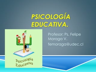 PSICOLOGÍA 
EDUCATIVA. 
Profesor: Ps. Felipe 
Moraga V. 
femoraga@udec.cl 
 