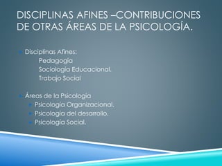 DISCIPLINAS AFINES –CONTRIBUCIONES 
DE OTRAS ÁREAS DE LA PSICOLOGÍA. 
 Disciplinas Afines: 
Pedagogía 
Sociología Educacional. 
Trabajo Social 
 Áreas de la Psicología 
 Psicología Organizacional. 
 Psicología del desarrollo. 
 Psicología Social. 
 