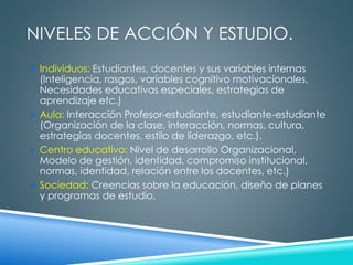 NIVELES DE ACCIÓN Y ESTUDIO. 
 Individuos: Estudiantes, docentes y sus variables internas 
(Inteligencia, rasgos, variables cognitivo motivacionales, 
Necesidades educativas especiales, estrategias de 
aprendizaje etc.) 
 Aula: Interacción Profesor-estudiante, estudiante-estudiante 
(Organización de la clase, interacción, normas, cultura, 
estrategias docentes, estilo de liderazgo, etc.). 
 Centro educativo: Nivel de desarrollo Organizacional, 
Modelo de gestión, identidad, compromiso institucional, 
normas, identidad, relación entre los docentes, etc.) 
 Sociedad: Creencias sobre la educación, diseño de planes 
y programas de estudio, 
 