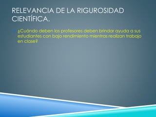 RELEVANCIA DE LA RIGUROSIDAD 
CIENTÍFICA. 
 ¿Cuándo deben los profesores deben brindar ayuda a sus 
estudiantes con bajo rendimiento mientras realizan trabajo 
en clase? 
 