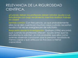 RELEVANCIA DE LA RIGUROSIDAD 
CIENTÍFICA. 
 ¿Cuándo deben los profesores deben brindar ayuda a sus 
estudiantes con bajo rendimiento mientras realizan trabajo 
en clase? 
 Sentido común: Con frecuencia, ya que probablemente 
ellos no se den cuenta en muchos casos cuándo necesitan 
ayuda o tal vez se avergüencen de solicitarla. 
 Respuesta desde la investigación: Graham (1996) encontró 
que cuando los profesores ofrecen ayuda antes que los 
estudiantes la soliciten, es más probable que ellos como 
quienes observan concluyan que la persona ayudada es 
menos capaz y que atribuya los fracasos a menor 
capacidad. 
 