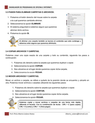 [MANEJADOR DE PROGRAMAS DE OFICINA E INTERNET] 
3.3 PASOS PARA ELIMINAR CARPETAS O ARCHIVOS: 
1. Pulsamos el botón derecho del mouse sobre la carpeta 
a la cual queremos cambiarle eliminar. 
2. Seleccionamos la opción ELIMINAR. 
3. El sistema preguntará si estamos seguro que queremos 
eliminar dicho archivo. 
4. Pulsamos la opción SI. 
Al eliminar una carpeta también se borrara el contenido que esta contenga y 
debemos estar seguros que queremos eliminarla. 
3.4 COPIAR ARCHIVOS Y CARPETAS. 
Podemos crear una copia exacta de una carpeta y todo su contenido, siguiendo los pasos a 
continuación: 
1. Pulsamos clic derecho sobre la carpeta que queremos duplicar o copiar. 
2. Seleccionamos la opción COPIAR. 
3. Nos ubicamos en el lugar donde queremos copiar dicha carpeta. 
4. Seleccionamos la opción PEGAR. 
3.5 MOVER ARCHIVOS Y CARPETAS. 
Mover un archivo o carpeta, se refiere a quitarlo de la posición donde se encuentra y ubicarlo en 
otra. Podemos mover archivos o carpetas utilizando los siguientes pasos: 
1. Pulsamos clic derecho sobre la carpeta que queremos duplicar o copiar. 
2. Seleccionamos la opción CORTAR. 
3. Nos ubicamos en el lugar donde queremos copiar dicha carpeta. 
4. Seleccionamos la opción PEGAR. 
Podemos copiar y mover archivos o carpetas de una forma más rápida, 
utilizando el teclado. Con la combinación de teclas : CRTL + C (para copiar), 
CTRL + X (cortar) y CTRL + V (Para pegar) 
Prof. Plinio Alberto Cedano Mateo Alberto_cedano@hotmail.com 
 