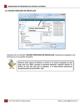 [MANEJADOR DE PROGRAMAS DE OFICINA E INTERNET] 
4.2 VACIAR PAPELERA DE RECICLAJE 
BOTON PARA VACIAR LA 
PAPELERA 
Haciendo clic en el botón VACIAR PAPELERA DE RECICLAJE, limpiamos la papelera y los 
archivos ya no se podrán recuperar. 
Debemos estar seguros al eliminar un archivo y al vaciar la papelera ya que 
luego sería muy difícil conseguir el elemento eliminado. Podemos eliminar un 
archivo sin que este pase por la papelera, si al seleccionarlo presionamos 
simultáneamente las teclas SHIFT + DEL. 
Prof. Plinio Alberto Cedano Mateo Alberto_cedano@hotmail.com 
 